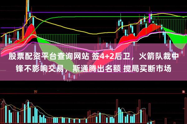 股票配资平台查询网站 签4+2后卫，火箭队裁中锋不影响交易，斯通腾出名额 搅局买断市场
