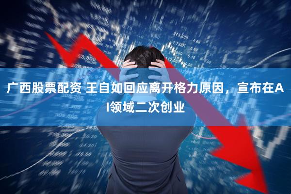 广西股票配资 王自如回应离开格力原因，宣布在AI领域二次创业