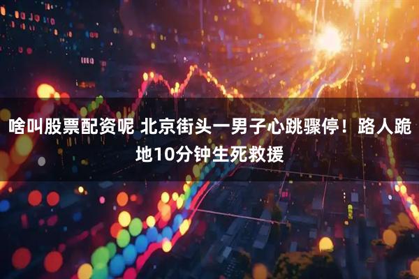 啥叫股票配资呢 北京街头一男子心跳骤停！路人跪地10分钟生死救援