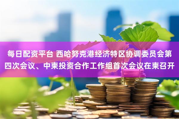 每日配资平台 西哈努克港经济特区协调委员会第四次会议、中柬投资合作工作组首次会议在柬召开