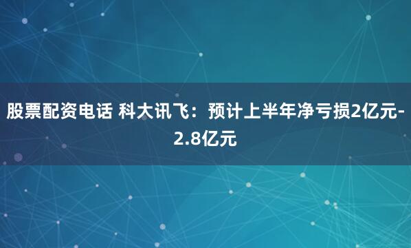 股票配资电话 科大讯飞：预计上半年净亏损2亿元-2.8亿元