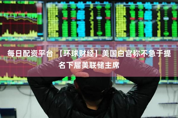 每日配资平台 【环球财经】美国白宫称不急于提名下届美联储主席