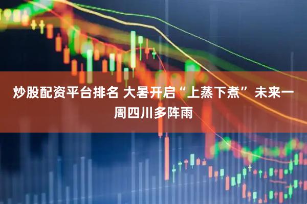 炒股配资平台排名 大暑开启“上蒸下煮” 未来一周四川多阵雨