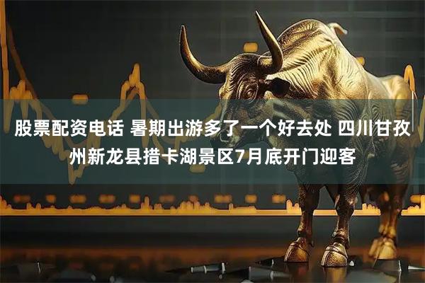 股票配资电话 暑期出游多了一个好去处 四川甘孜州新龙县措卡湖景区7月底开门迎客