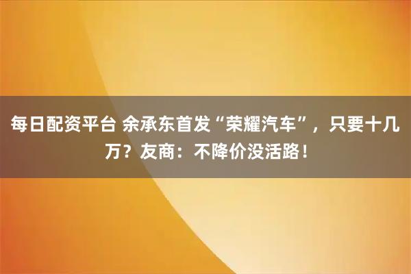 每日配资平台 余承东首发“荣耀汽车”，只要十几万？友商：不降价没活路！