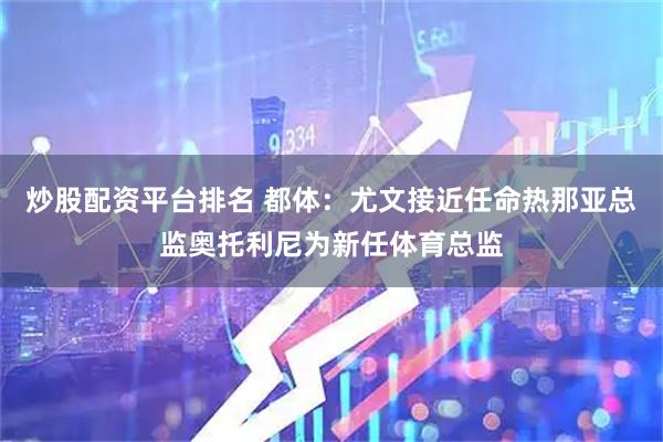 炒股配资平台排名 都体：尤文接近任命热那亚总监奥托利尼为新任体育总监