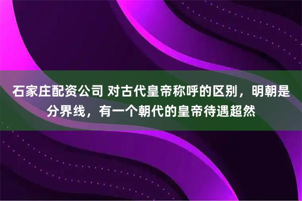 石家庄配资公司 对古代皇帝称呼的区别，明朝是分界线，有一个朝代的皇帝待遇超然