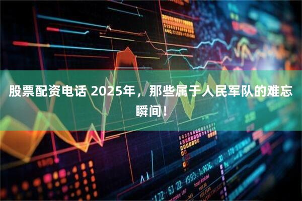 股票配资电话 2025年，那些属于人民军队的难忘瞬间！