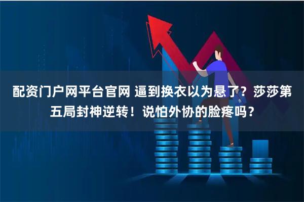 配资门户网平台官网 逼到换衣以为悬了？莎莎第五局封神逆转！说怕外协的脸疼吗？