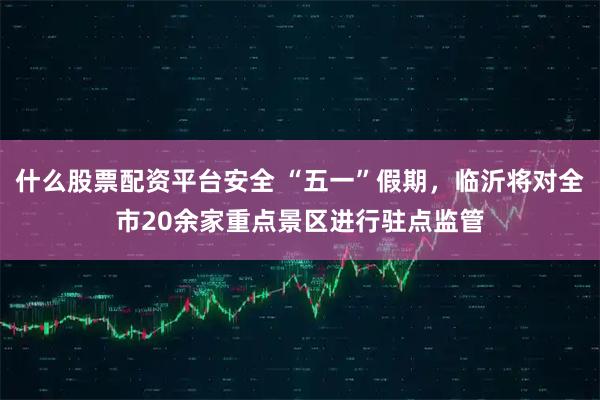 什么股票配资平台安全 “五一”假期,临沂将对全市20余家重点景区进行驻点监管