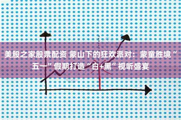美股之家股票配资 蒙山下的狂欢派对:蒙童胜境“五一”假期打造“白+黑”视听盛宴
