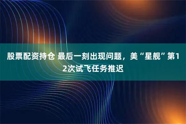 股票配资持仓 最后一刻出现问题，美“星舰”第12次试飞任务推迟
