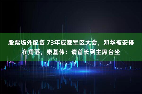 股票场外配资 73年成都军区大会，邓华被安排在角落，秦基伟：请首长到主席台坐