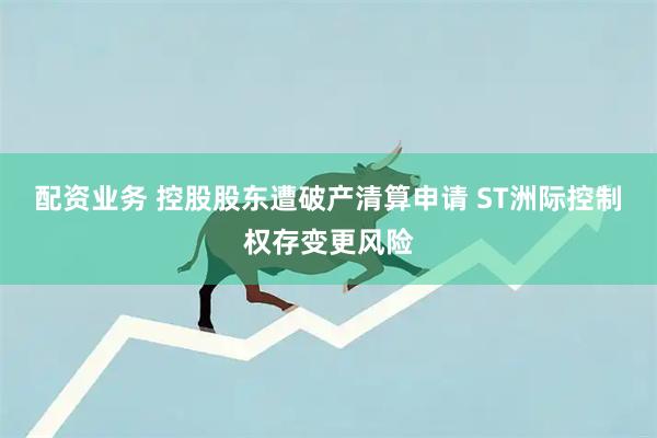 配资业务 控股股东遭破产清算申请 ST洲际控制权存变更风险