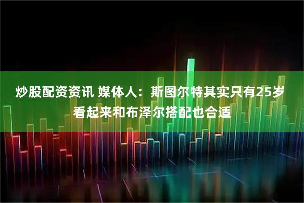 炒股配资资讯 媒体人：斯图尔特其实只有25岁 看起来和布泽尔搭配也合适