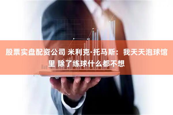 股票实盘配资公司 米利克·托马斯：我天天泡球馆里 除了练球什么都不想