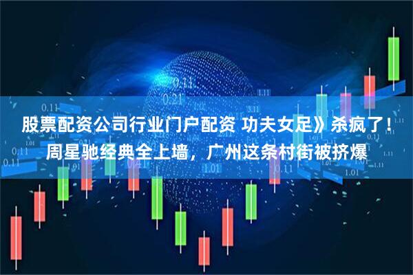股票配资公司行业门户配资 功夫女足》杀疯了！周星驰经典全上墙，广州这条村街被挤爆