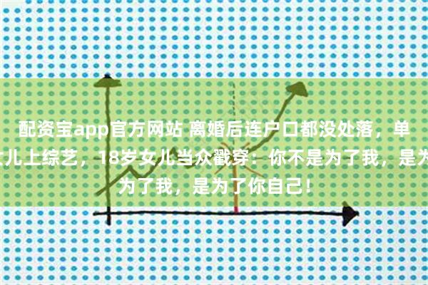 配资宝app官方网站 离婚后连户口都没处落，单亲妈妈带女儿上综艺，18岁女儿当众戳穿：你不是为了我，是为了你自己！