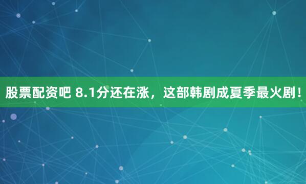 股票配资吧 8.1分还在涨，这部韩剧成夏季最火剧！
