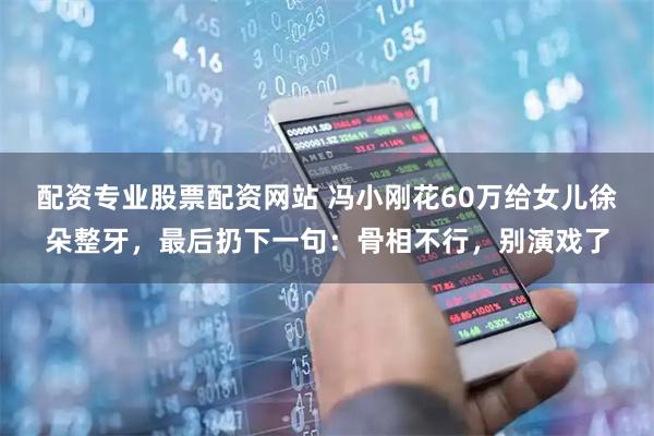 配资专业股票配资网站 冯小刚花60万给女儿徐朵整牙，最后扔下一句：骨相不行，别演戏了