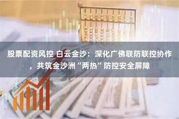 股票配资风控 白云金沙：深化广佛联防联控协作，共筑金沙洲“两热”防控安全屏障
