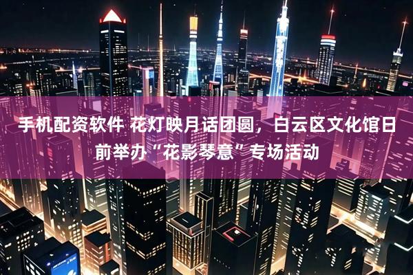 手机配资软件 花灯映月话团圆，白云区文化馆日前举办“花影琴意”专场活动