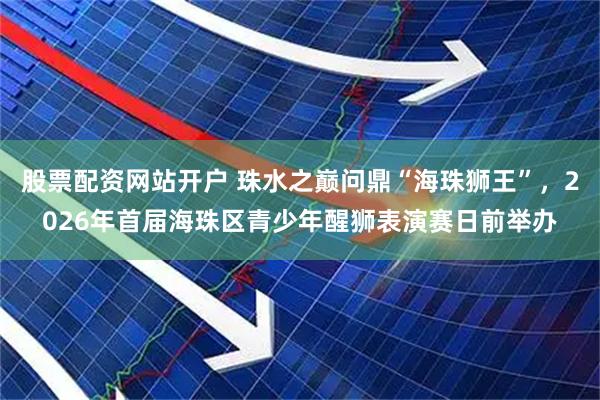 股票配资网站开户 珠水之巅问鼎“海珠狮王”，2026年首届海珠区青少年醒狮表演赛日前举办